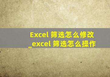 Excel 筛选怎么修改_excel 筛选怎么操作